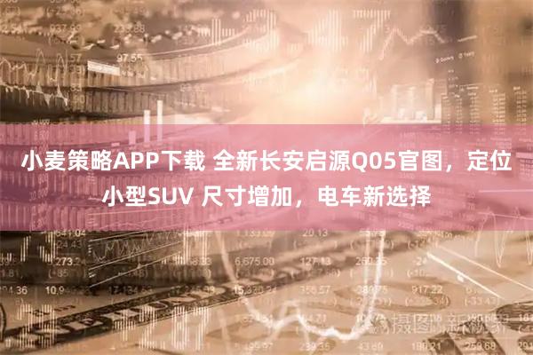 小麦策略APP下载 全新长安启源Q05官图，定位小型SUV 尺寸增加，电车新选择