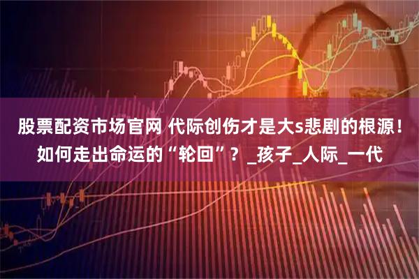 股票配资市场官网 代际创伤才是大s悲剧的根源！如何走出命运的“轮回”？_孩子_人际_一代