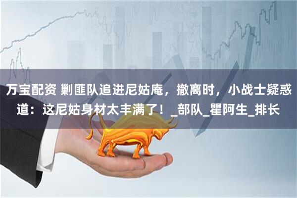 万宝配资 剿匪队追进尼姑庵，撤离时，小战士疑惑道：这尼姑身材太丰满了！_部队_瞿阿生_排长