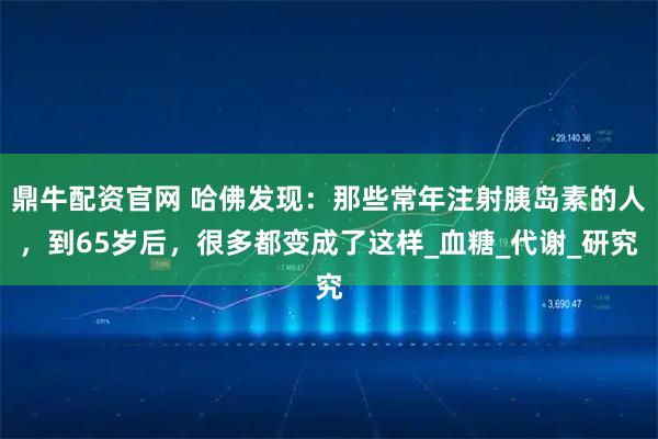 鼎牛配资官网 哈佛发现：那些常年注射胰岛素的人，到65岁后，很多都变成了这样_血糖_代谢_研究