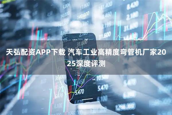 天弘配资APP下载 汽车工业高精度弯管机厂家2025深度评测