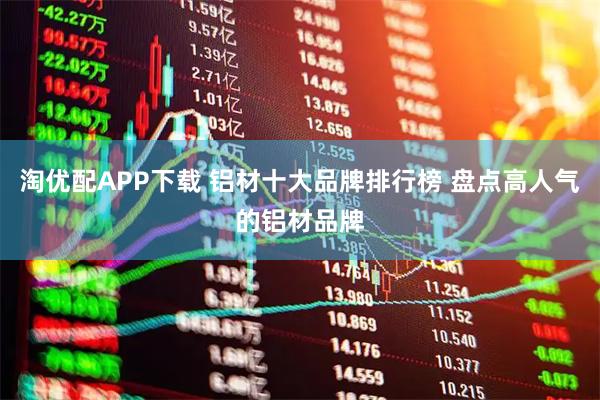 淘优配APP下载 铝材十大品牌排行榜 盘点高人气的铝材品牌