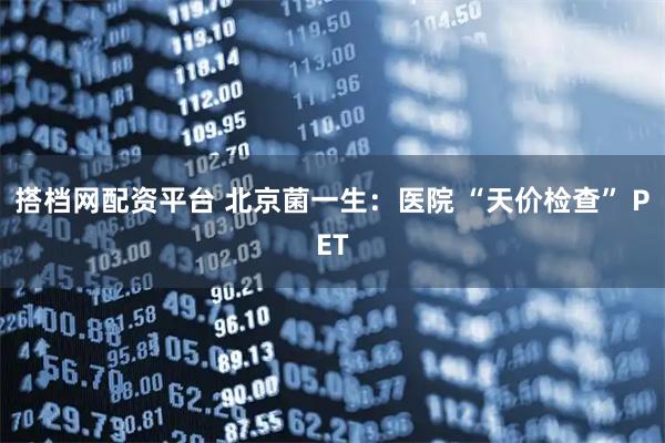 搭档网配资平台 北京菌一生：医院 “天价检查” PET