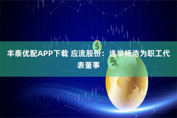 丰泰优配APP下载 应流股份：选举杨浩为职工代表董事
