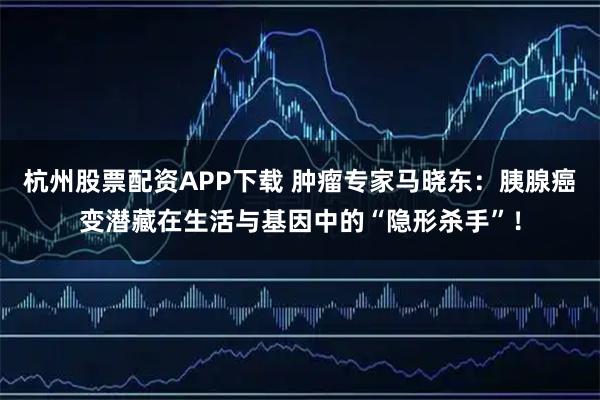 杭州股票配资APP下载 肿瘤专家马晓东：胰腺癌变潜藏在生活与基因中的“隐形杀手”！
