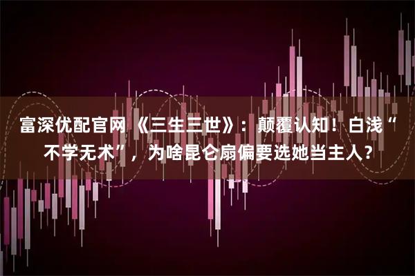 富深优配官网 《三生三世》：颠覆认知！白浅“不学无术”，为啥昆仑扇偏要选她当主人？