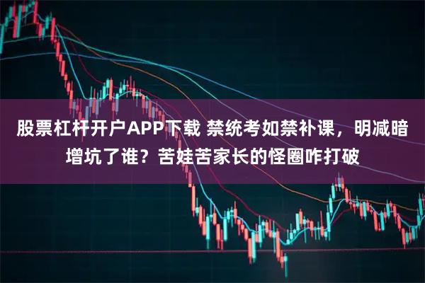股票杠杆开户APP下载 禁统考如禁补课，明减暗增坑了谁？苦娃苦家长的怪圈咋打破