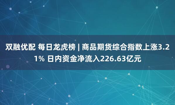 双融优配 每日龙虎榜 | 商品期货综合指数上涨3.21% 日内资金净流入226.63亿元