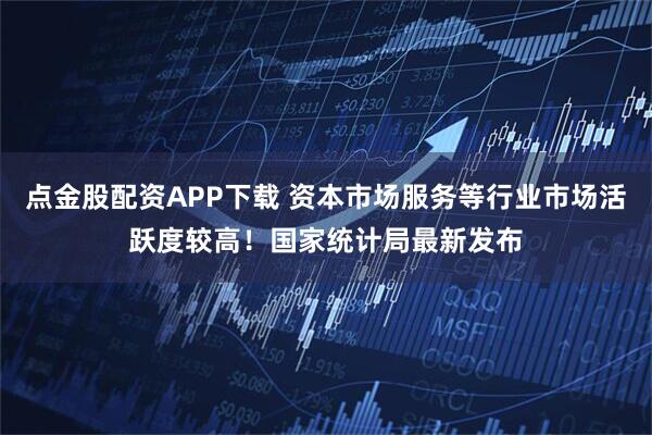 点金股配资APP下载 资本市场服务等行业市场活跃度较高！国家统计局最新发布