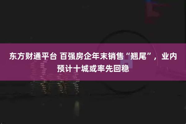 东方财通平台 百强房企年末销售“翘尾”，业内预计十城或率先回稳