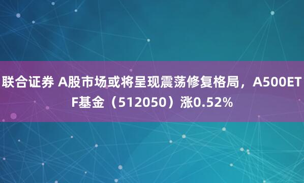 联合证券 A股市场或将呈现震荡修复格局，A500ETF基金（512050）涨0.52%