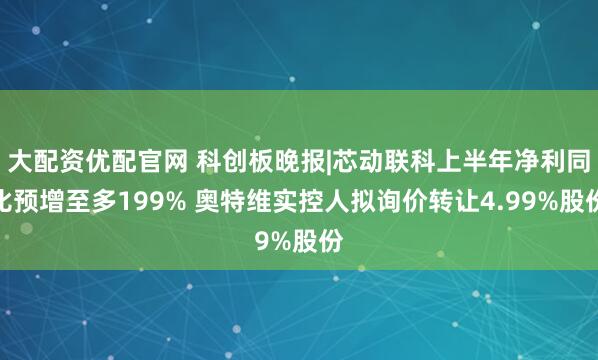 大配资优配官网 科创板晚报|芯动联科上半年净利同比预增至多199% 奥特维实控人拟询价转让4.99%股份