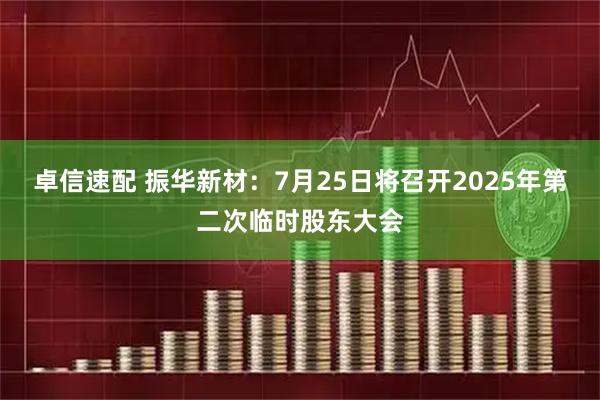 卓信速配 振华新材：7月25日将召开2025年第二次临时股东大会