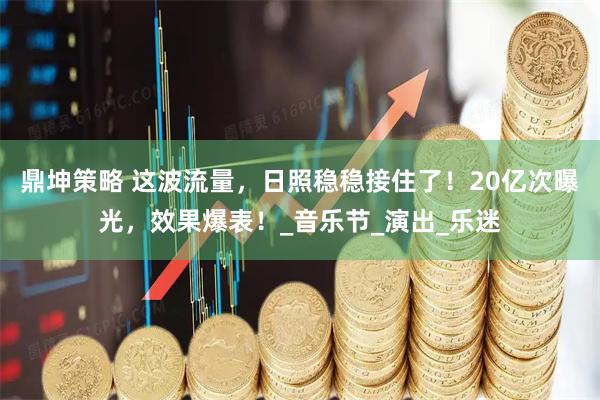 鼎坤策略 这波流量，日照稳稳接住了！20亿次曝光，效果爆表！_音乐节_演出_乐迷
