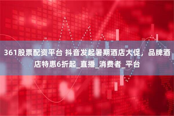 361股票配资平台 抖音发起暑期酒店大促，品牌酒店特惠6折起_直播_消费者_平台