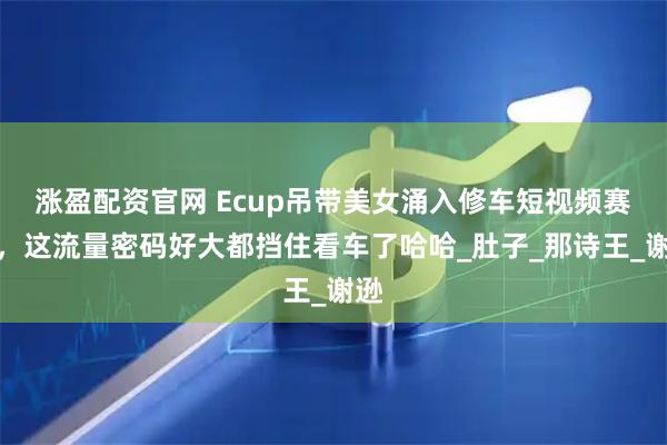 涨盈配资官网 Ecup吊带美女涌入修车短视频赛道，这流量密码好大都挡住看车了哈哈_肚子_那诗王_谢逊
