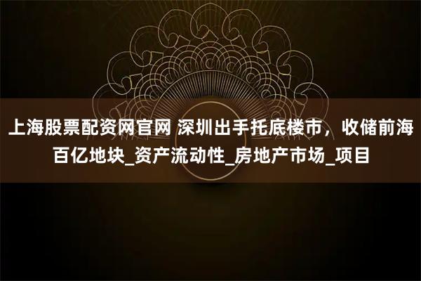 上海股票配资网官网 深圳出手托底楼市，收储前海百亿地块_资产流动性_房地产市场_项目